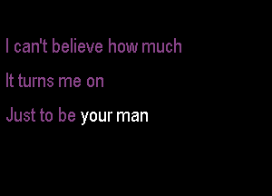 I can't believe how much

It turns me on

Just to be your man