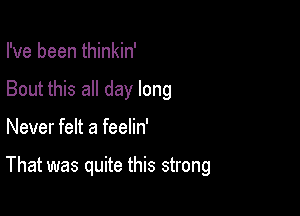 I've been thinkin'
Bout this all day long

Never felt a feelin'

That was quite this strong