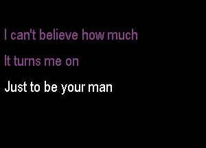 I can't believe how much

It turns me on

Just to be your man