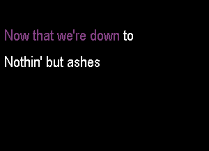 Now that we're down to

Nothin' but ashes