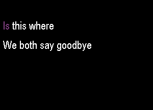 Is this where

We both say goodbye