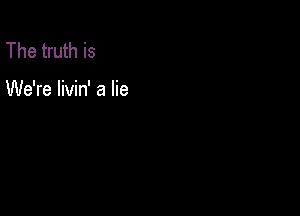 The truth is

We're livin' a lie