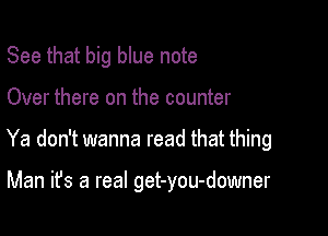 See that big blue note
Over there on the counter

Ya don't wanna read that thing

Man it's a real get-you-downer