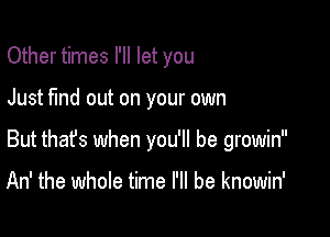 Other times I'll let you

Just fund out on your own

But that's when you'll be growin

An' the whole time I'll be knowin'