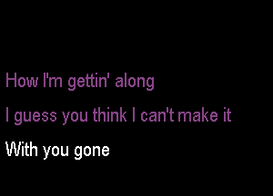 How I'm gettin' along

I guess you think I can't make it

With you gone