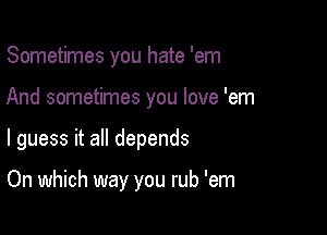Sometimes you hate 'em

And sometimes you love 'em

I guess it all depends

On which way you rub 'em