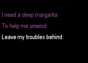 I need a deep margarita

To help me unwind

Leave my troubles behind