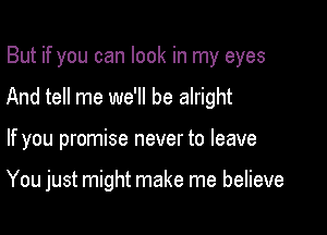 But if you can look in my eyes
And tell me we'll be alright

If you promise never to leave

You just might make me believe