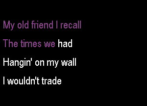 My old friend I recall

The times we had
Hangin' on my wall

I wouldn't trade