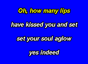 Oh, how many lips

have kissed you and set
set your soul aglow

yes indeed