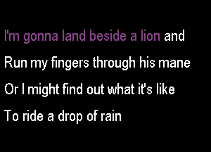 I'm gonna land beside a lion and

Run my fingers through his mane

Or I might find out what it's like

To ride a drop of rain