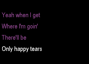 Yeah when I get
Where I'm goin'
There'll be

Only happy tears