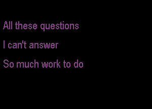 All these questions

I can't answer

So much work to do