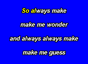 So afways make

make me wonder

and always always make

make me guess