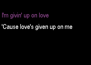 I'm givin' up on love

'Cause love's given up on me