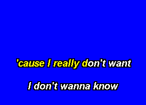 'cause I really don't want

I don't wanna know