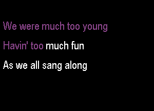 We were much too young

Havin' too much fun

As we all sang along