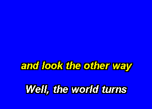 and look the other way

We, the world turns