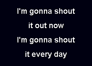 I'm gonna shout
it out now

I'm gonna shout

it every day