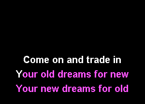 Come on and trade in
Your old dreams for new
Your new dreams for old