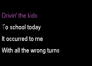 Drivin' the kids
To school today

It occurred to me

With all the wrong turns
