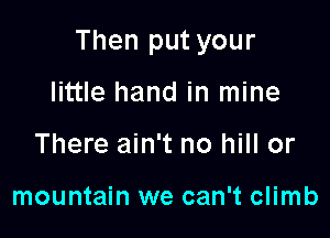 Then put your

little hand in mine
There ain't no hill or

mountain we can't climb