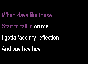 When days like these
Start to fall in on me

I gotta face my reflection

And say hey hey