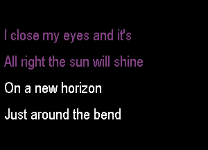 I close my eyes and ifs

All right the sun will shine
On a new horizon

Just around the bend