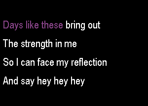 Days like these bring out

The strength in me
So I can face my reflection

And say hey hey hey