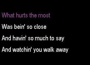 What hurts the most
Was bein' so close

And havin' so much to say

And watchin' you walk away