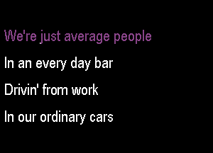 We're just average people

In an every day bar
Drivin' from work

In our ordinary cars