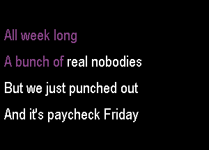 All week long
A bunch of real nobodies

But we just punched out

And it's paycheck Friday
