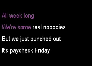 All week long
We're some real nobodies

But we just punched out

It's paycheck Friday