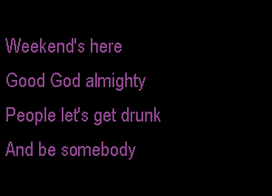 Weekend's here
Good God almighty
People lefs get drunk

And be somebody