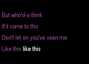 But who'd-a think

lfd come to this

Don't let on you've seen me
Like this like this