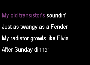 My old transistofs soundin'

Just as twangy as a Fender

My radiator growls like Elvis

After Sunday dinner