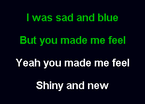Yeah you made me feel

Shiny and new