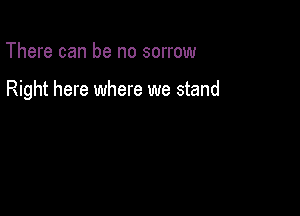 There can be no sorrow

Right here where we stand