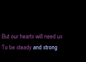 But our heads will need us

To be steady and strong