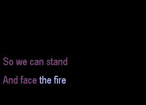 So we can stand
And face the fire