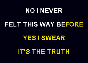 NO I NEVER
FELT THIS WAY BEFORE
YES I SWEAR
IT'S THE TRUTH