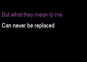 But what they mean to me

Can never be replaced