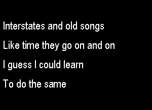 Interstates and old songs

Like time they go on and on

I guess I could learn

To do the same