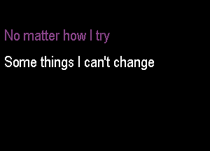 No matter how I try

Some things I can't change