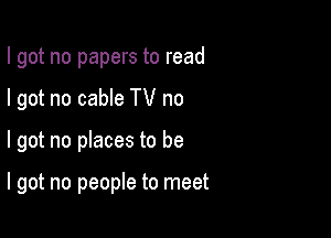 I got no papers to read

I got no cable TV no

I got no places to be

I got no people to meet