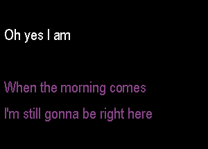 Oh yes I am

When the morning comes

I'm still gonna be right here