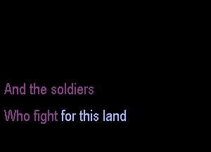 And the soldiers
Who fight for this land