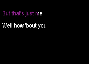 But thafs just me

Well how 'bout you