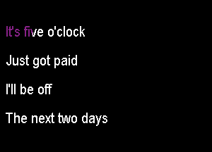 Ifs five o'clock
Just got paid
I'll be off

The next two days