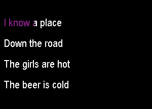 I know a place

Down the road
The girls are hot

The beer is cold